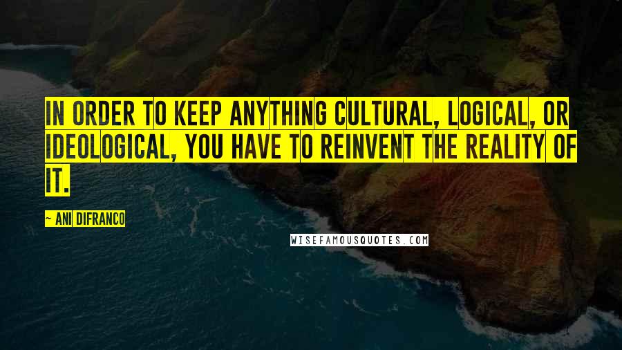 Ani DiFranco Quotes: In order to keep anything cultural, logical, or ideological, you have to reinvent the reality of it.