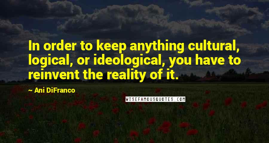 Ani DiFranco Quotes: In order to keep anything cultural, logical, or ideological, you have to reinvent the reality of it.