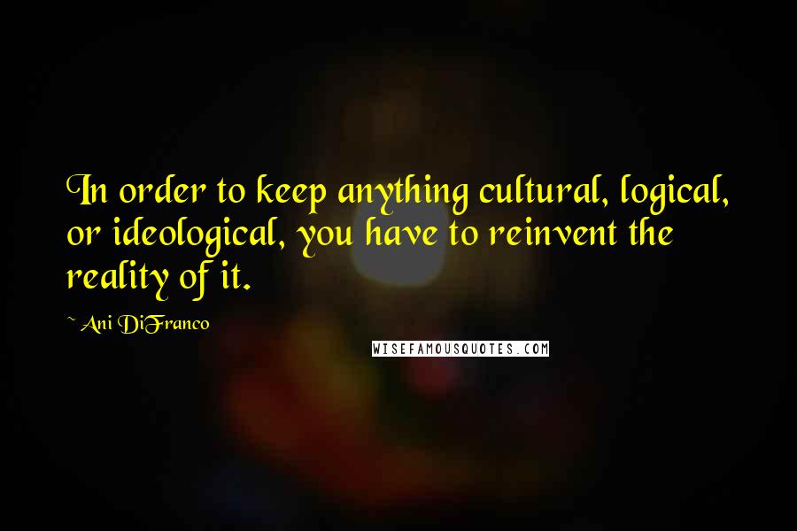 Ani DiFranco Quotes: In order to keep anything cultural, logical, or ideological, you have to reinvent the reality of it.