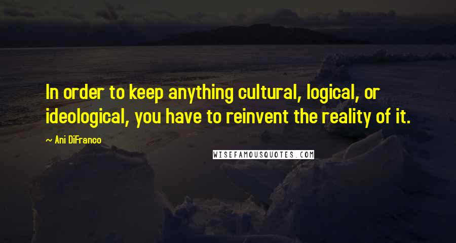 Ani DiFranco Quotes: In order to keep anything cultural, logical, or ideological, you have to reinvent the reality of it.