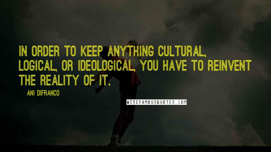 Ani DiFranco Quotes: In order to keep anything cultural, logical, or ideological, you have to reinvent the reality of it.