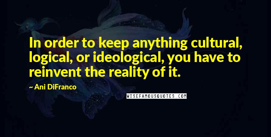 Ani DiFranco Quotes: In order to keep anything cultural, logical, or ideological, you have to reinvent the reality of it.