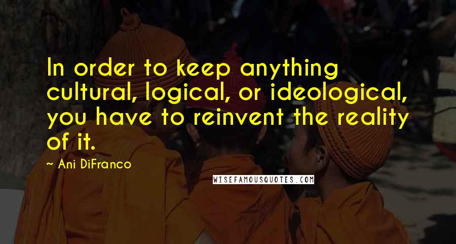 Ani DiFranco Quotes: In order to keep anything cultural, logical, or ideological, you have to reinvent the reality of it.