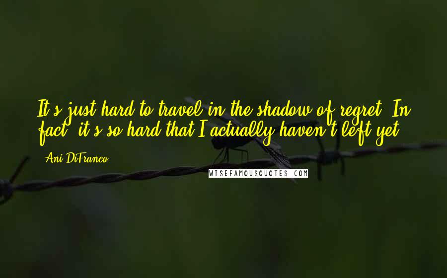 Ani DiFranco Quotes: It's just hard to travel in the shadow of regret. In fact, it's so hard that I actually haven't left yet.