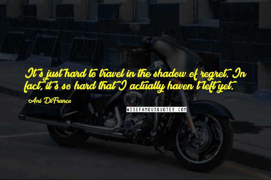 Ani DiFranco Quotes: It's just hard to travel in the shadow of regret. In fact, it's so hard that I actually haven't left yet.