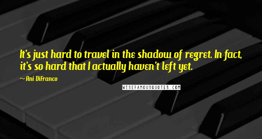 Ani DiFranco Quotes: It's just hard to travel in the shadow of regret. In fact, it's so hard that I actually haven't left yet.