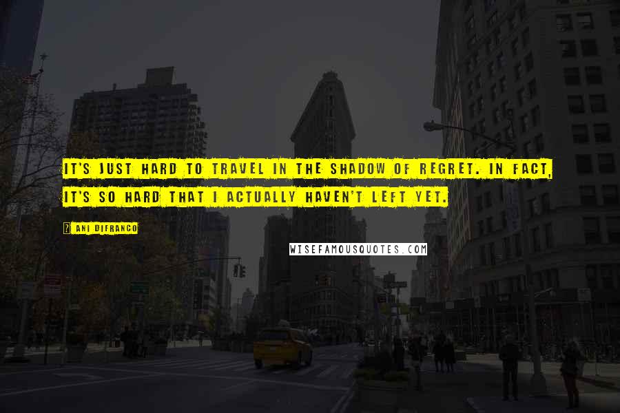 Ani DiFranco Quotes: It's just hard to travel in the shadow of regret. In fact, it's so hard that I actually haven't left yet.