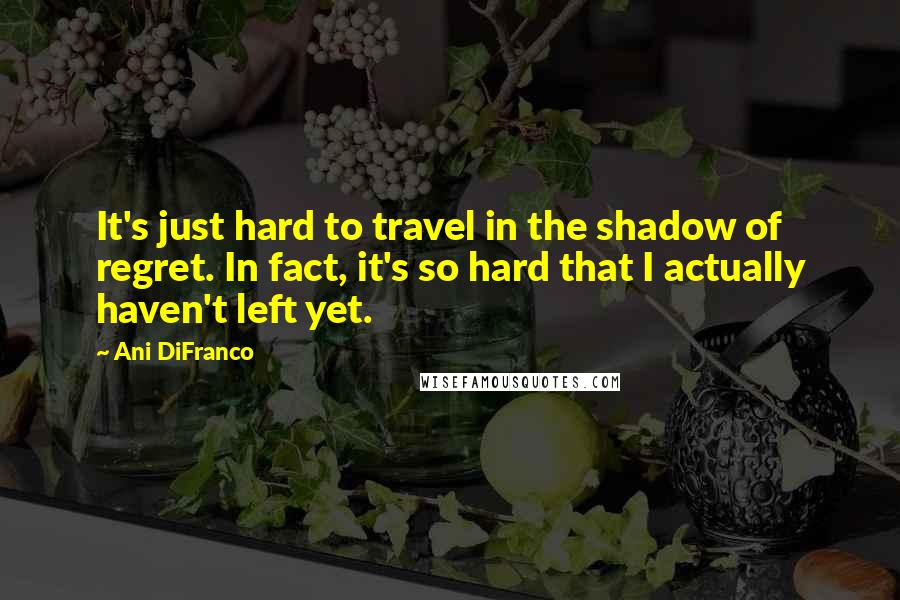 Ani DiFranco Quotes: It's just hard to travel in the shadow of regret. In fact, it's so hard that I actually haven't left yet.