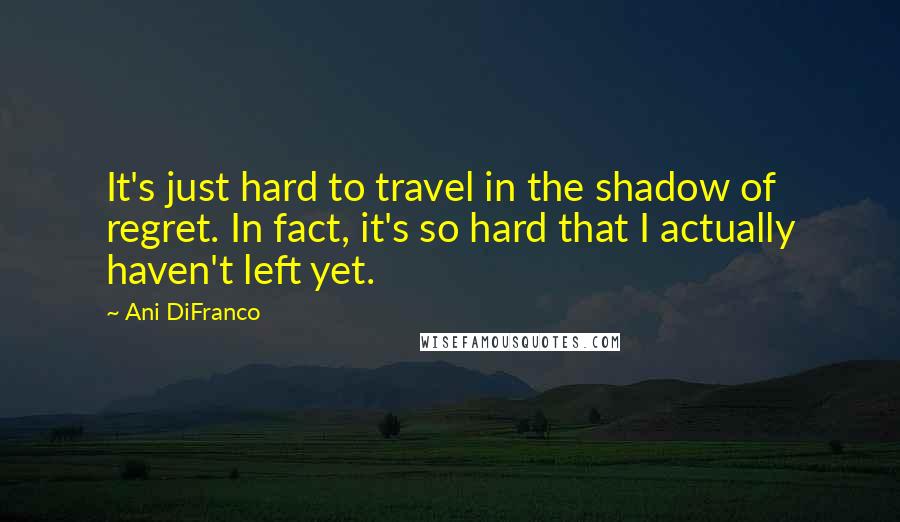 Ani DiFranco Quotes: It's just hard to travel in the shadow of regret. In fact, it's so hard that I actually haven't left yet.