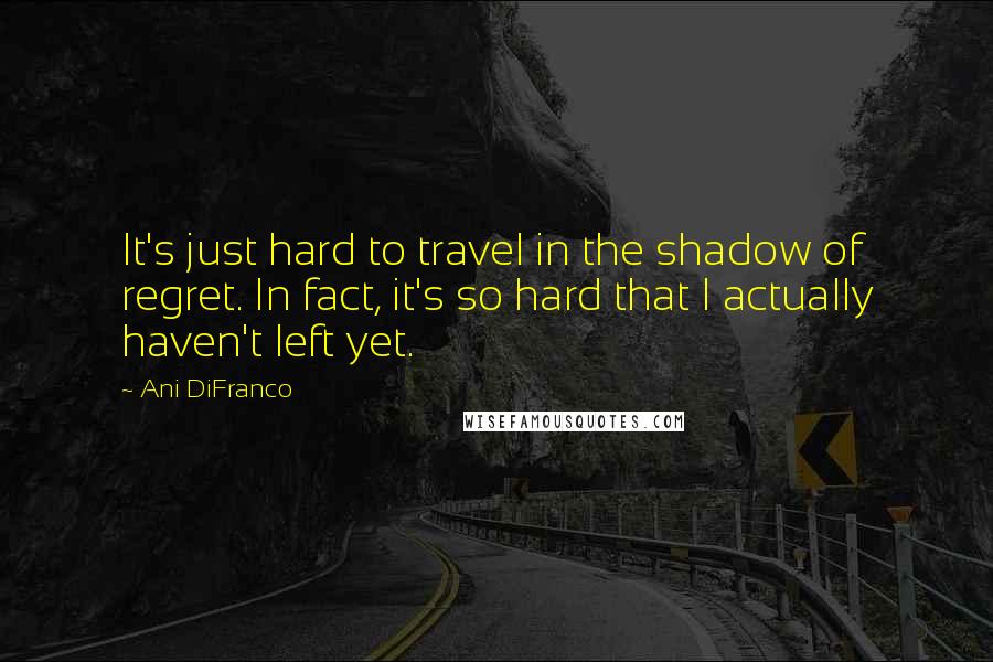 Ani DiFranco Quotes: It's just hard to travel in the shadow of regret. In fact, it's so hard that I actually haven't left yet.