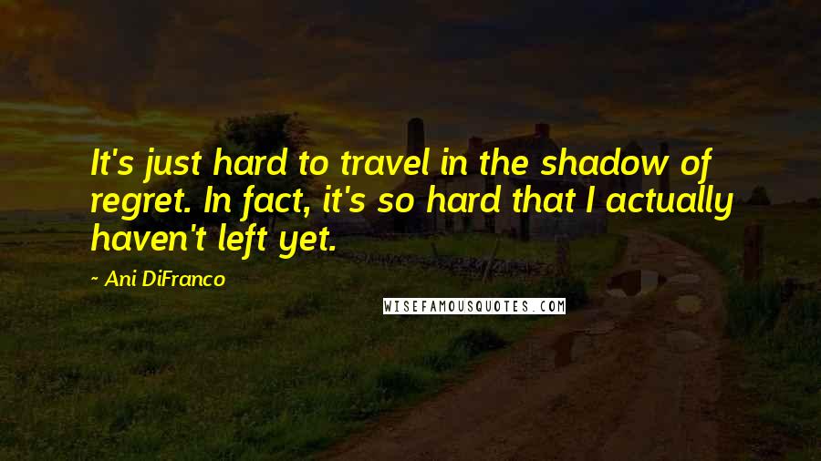 Ani DiFranco Quotes: It's just hard to travel in the shadow of regret. In fact, it's so hard that I actually haven't left yet.