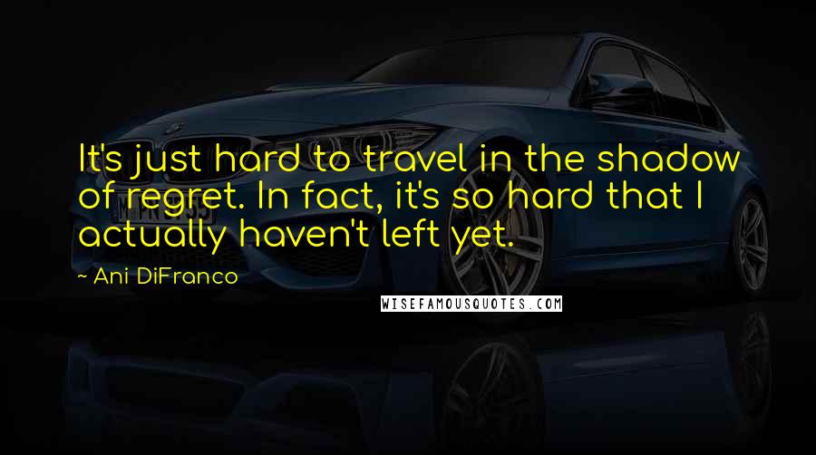Ani DiFranco Quotes: It's just hard to travel in the shadow of regret. In fact, it's so hard that I actually haven't left yet.