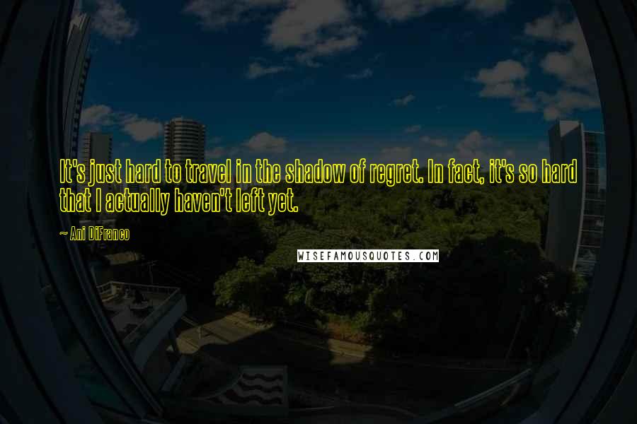 Ani DiFranco Quotes: It's just hard to travel in the shadow of regret. In fact, it's so hard that I actually haven't left yet.