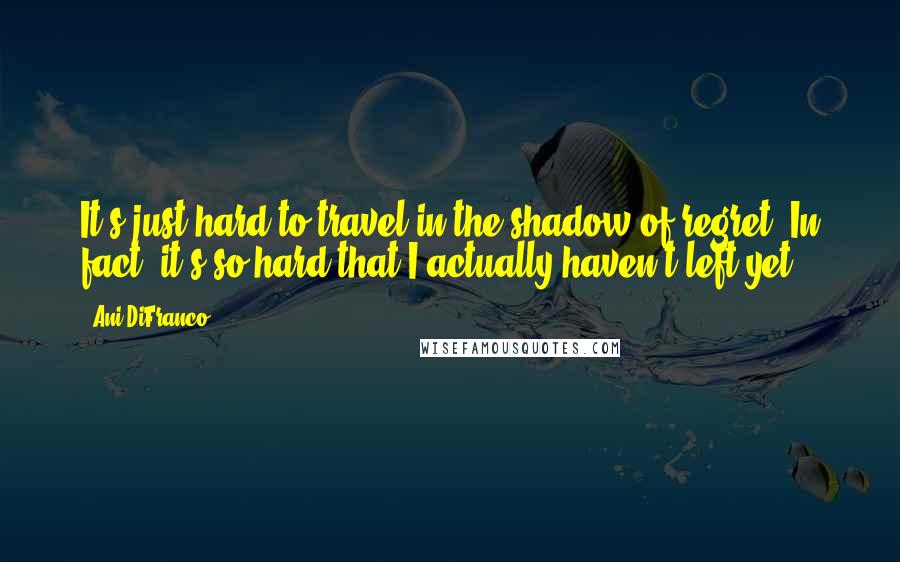 Ani DiFranco Quotes: It's just hard to travel in the shadow of regret. In fact, it's so hard that I actually haven't left yet.