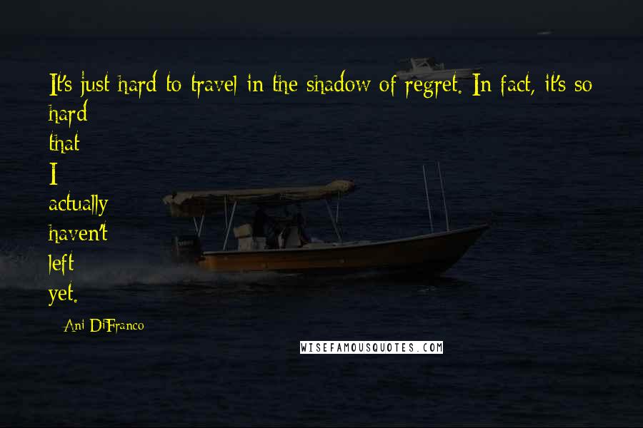 Ani DiFranco Quotes: It's just hard to travel in the shadow of regret. In fact, it's so hard that I actually haven't left yet.