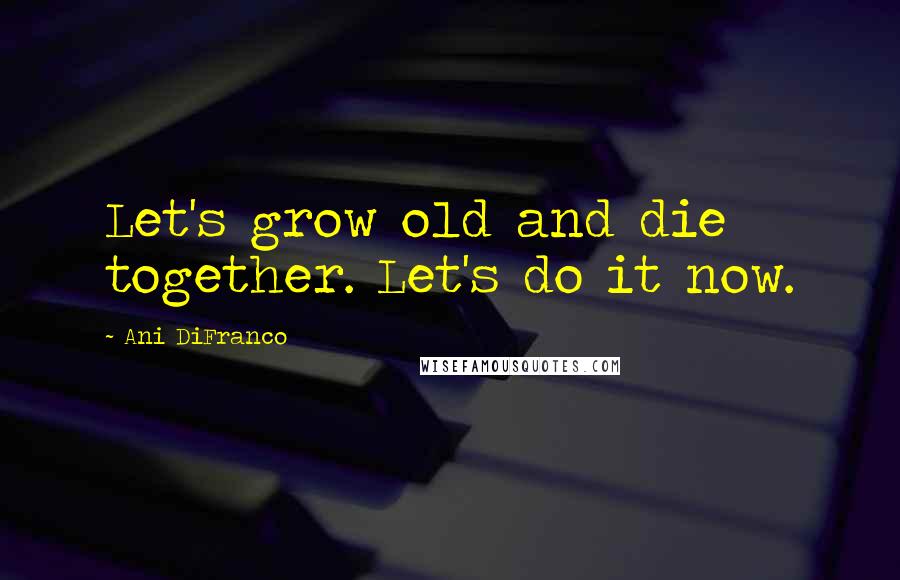 Ani DiFranco Quotes: Let's grow old and die together. Let's do it now.