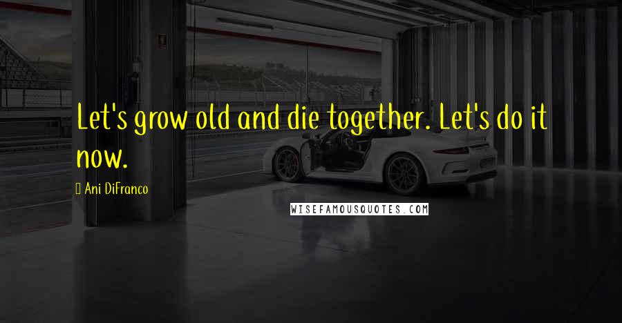 Ani DiFranco Quotes: Let's grow old and die together. Let's do it now.