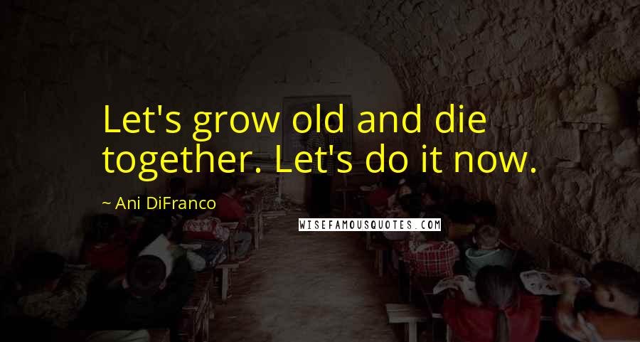 Ani DiFranco Quotes: Let's grow old and die together. Let's do it now.