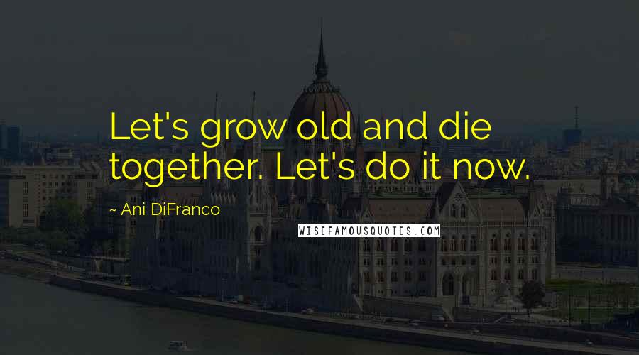 Ani DiFranco Quotes: Let's grow old and die together. Let's do it now.