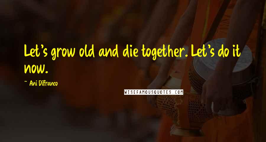 Ani DiFranco Quotes: Let's grow old and die together. Let's do it now.