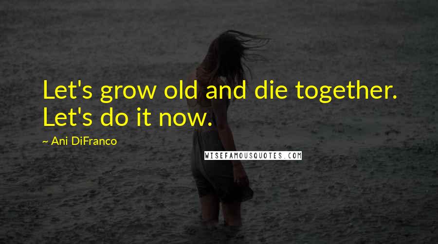 Ani DiFranco Quotes: Let's grow old and die together. Let's do it now.