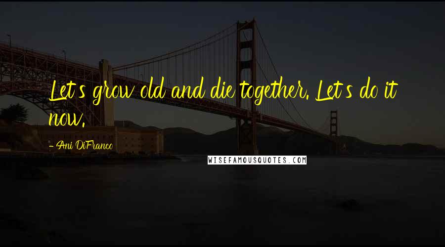 Ani DiFranco Quotes: Let's grow old and die together. Let's do it now.