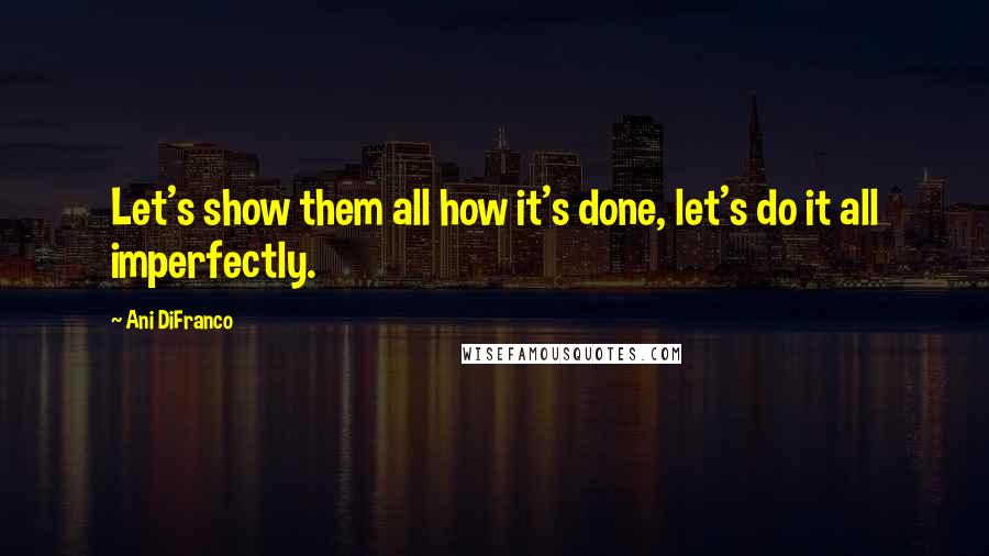 Ani DiFranco Quotes: Let's show them all how it's done, let's do it all imperfectly.