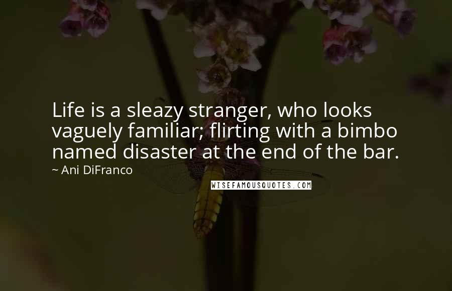 Ani DiFranco Quotes: Life is a sleazy stranger, who looks vaguely familiar; flirting with a bimbo named disaster at the end of the bar.