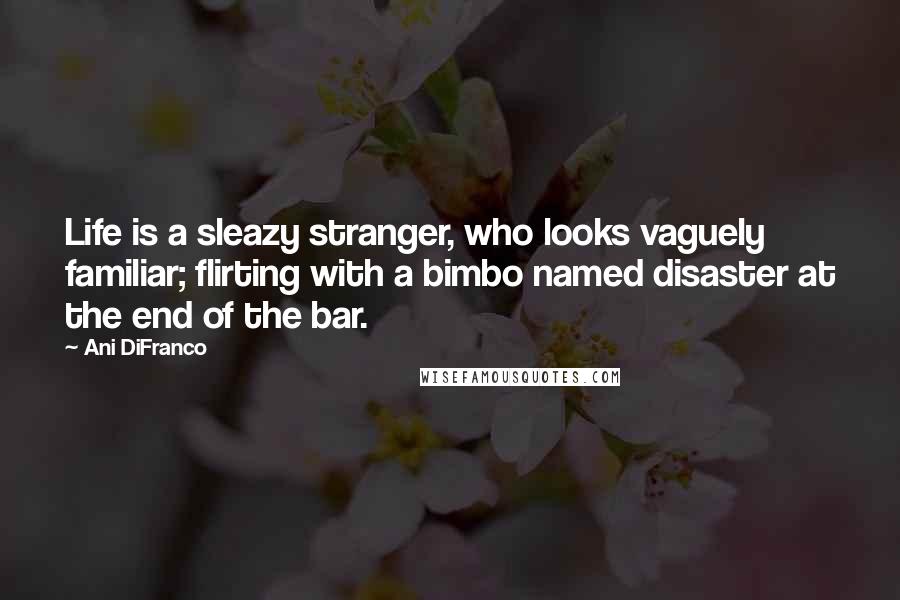 Ani DiFranco Quotes: Life is a sleazy stranger, who looks vaguely familiar; flirting with a bimbo named disaster at the end of the bar.