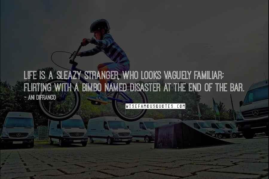 Ani DiFranco Quotes: Life is a sleazy stranger, who looks vaguely familiar; flirting with a bimbo named disaster at the end of the bar.