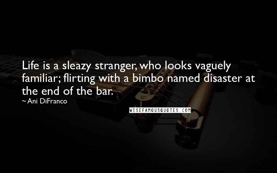 Ani DiFranco Quotes: Life is a sleazy stranger, who looks vaguely familiar; flirting with a bimbo named disaster at the end of the bar.