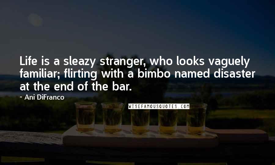 Ani DiFranco Quotes: Life is a sleazy stranger, who looks vaguely familiar; flirting with a bimbo named disaster at the end of the bar.