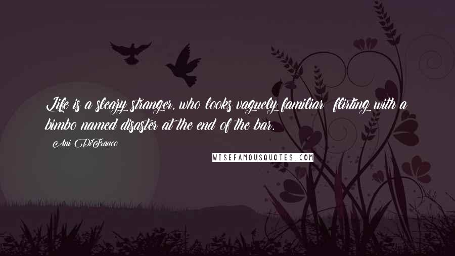 Ani DiFranco Quotes: Life is a sleazy stranger, who looks vaguely familiar; flirting with a bimbo named disaster at the end of the bar.