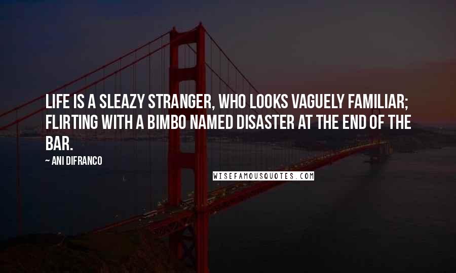 Ani DiFranco Quotes: Life is a sleazy stranger, who looks vaguely familiar; flirting with a bimbo named disaster at the end of the bar.