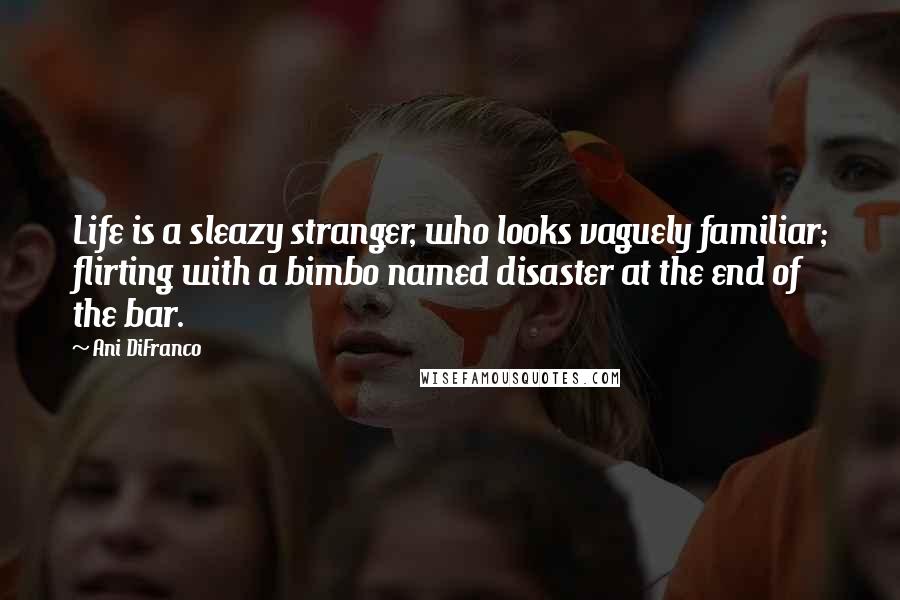 Ani DiFranco Quotes: Life is a sleazy stranger, who looks vaguely familiar; flirting with a bimbo named disaster at the end of the bar.