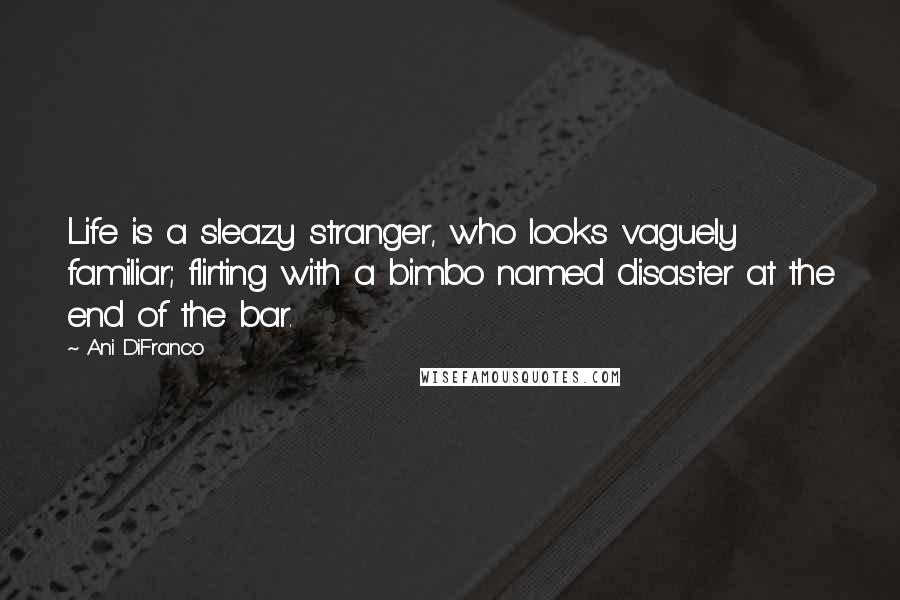 Ani DiFranco Quotes: Life is a sleazy stranger, who looks vaguely familiar; flirting with a bimbo named disaster at the end of the bar.