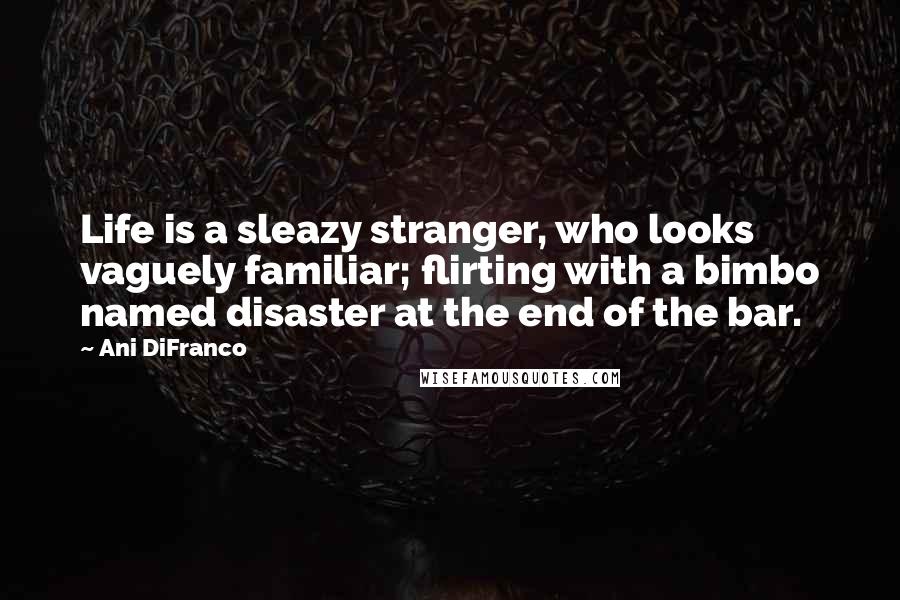 Ani DiFranco Quotes: Life is a sleazy stranger, who looks vaguely familiar; flirting with a bimbo named disaster at the end of the bar.