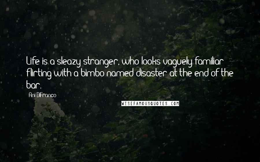 Ani DiFranco Quotes: Life is a sleazy stranger, who looks vaguely familiar; flirting with a bimbo named disaster at the end of the bar.