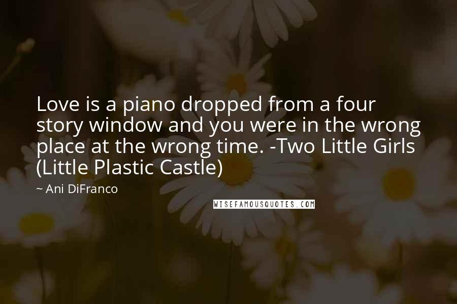 Ani DiFranco Quotes: Love is a piano dropped from a four story window and you were in the wrong place at the wrong time. -Two Little Girls (Little Plastic Castle)