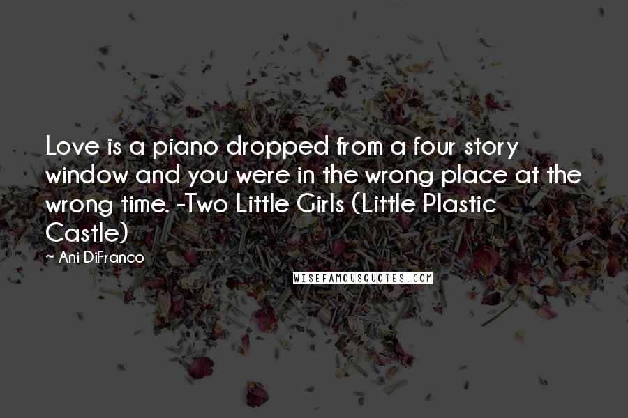 Ani DiFranco Quotes: Love is a piano dropped from a four story window and you were in the wrong place at the wrong time. -Two Little Girls (Little Plastic Castle)