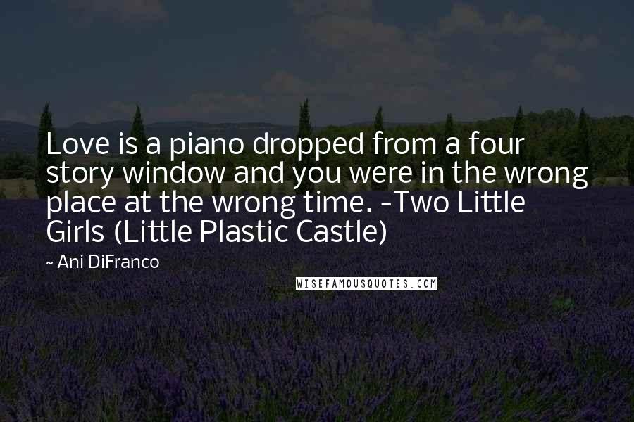 Ani DiFranco Quotes: Love is a piano dropped from a four story window and you were in the wrong place at the wrong time. -Two Little Girls (Little Plastic Castle)