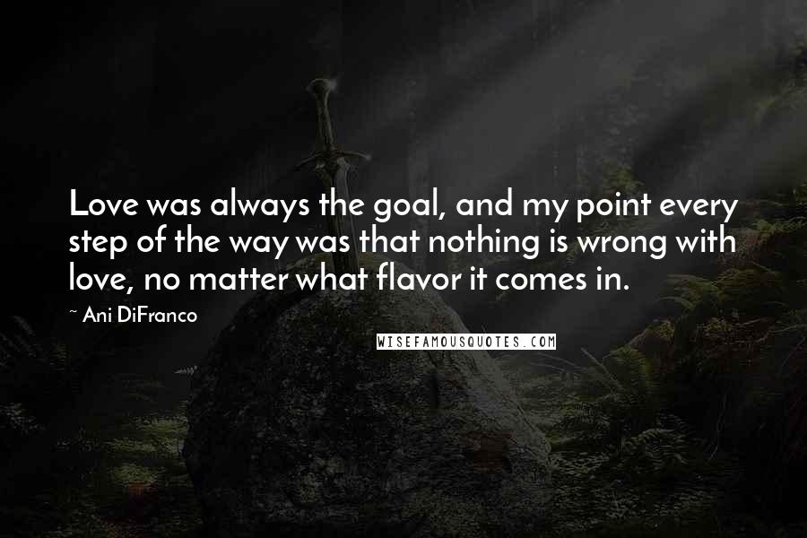 Ani DiFranco Quotes: Love was always the goal, and my point every step of the way was that nothing is wrong with love, no matter what flavor it comes in.