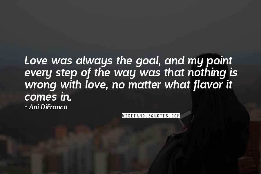 Ani DiFranco Quotes: Love was always the goal, and my point every step of the way was that nothing is wrong with love, no matter what flavor it comes in.