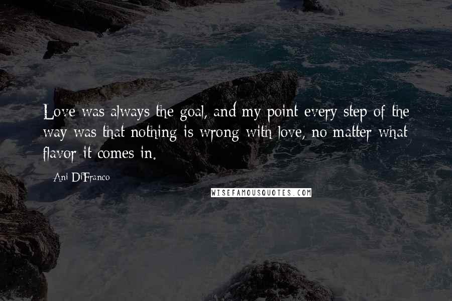 Ani DiFranco Quotes: Love was always the goal, and my point every step of the way was that nothing is wrong with love, no matter what flavor it comes in.