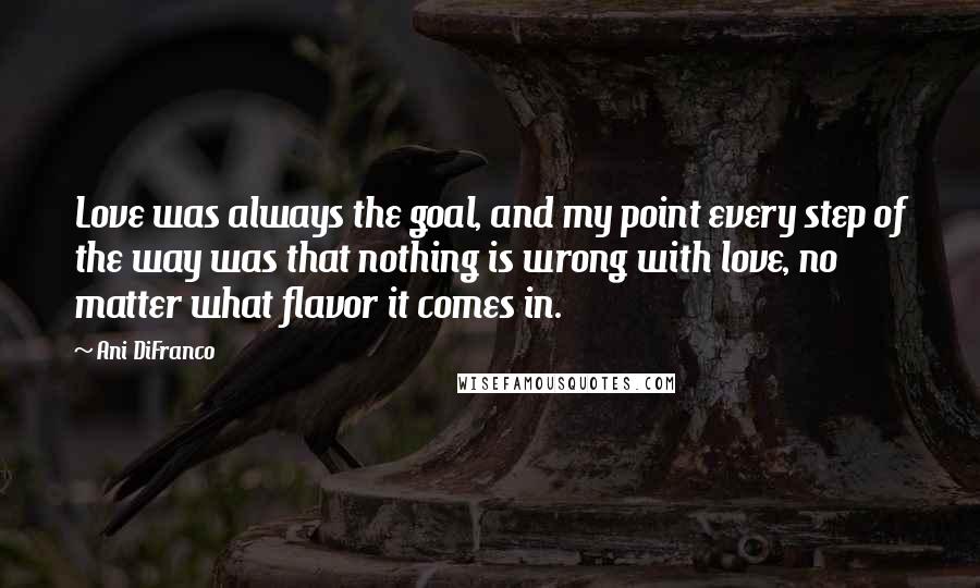 Ani DiFranco Quotes: Love was always the goal, and my point every step of the way was that nothing is wrong with love, no matter what flavor it comes in.