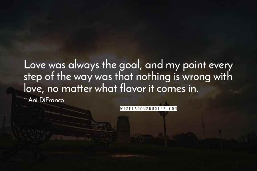 Ani DiFranco Quotes: Love was always the goal, and my point every step of the way was that nothing is wrong with love, no matter what flavor it comes in.