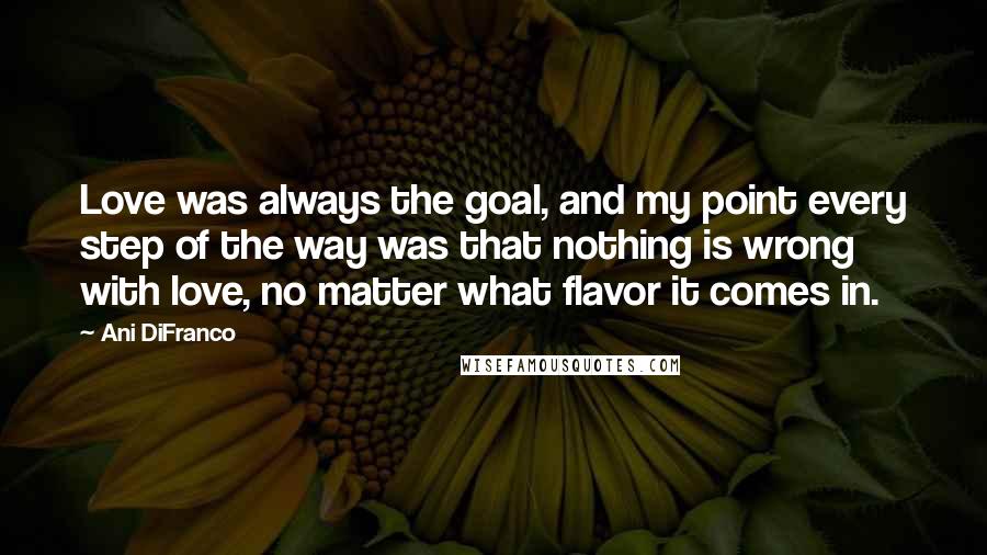 Ani DiFranco Quotes: Love was always the goal, and my point every step of the way was that nothing is wrong with love, no matter what flavor it comes in.