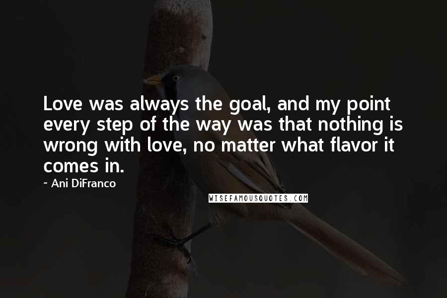 Ani DiFranco Quotes: Love was always the goal, and my point every step of the way was that nothing is wrong with love, no matter what flavor it comes in.