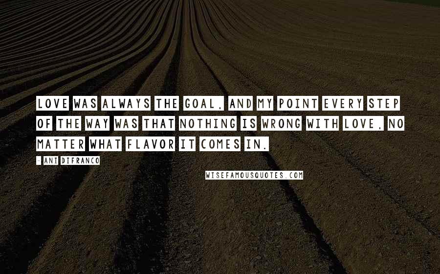 Ani DiFranco Quotes: Love was always the goal, and my point every step of the way was that nothing is wrong with love, no matter what flavor it comes in.