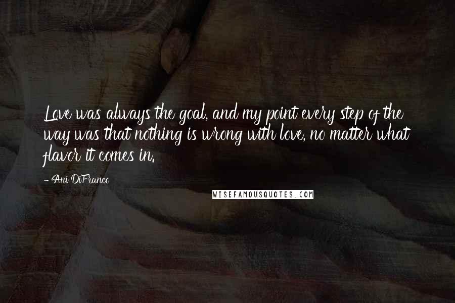 Ani DiFranco Quotes: Love was always the goal, and my point every step of the way was that nothing is wrong with love, no matter what flavor it comes in.